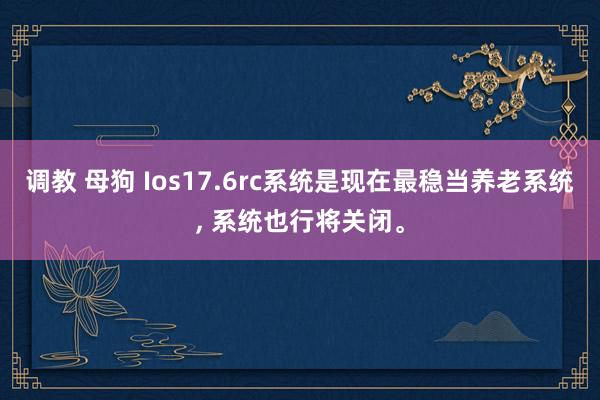 调教 母狗 Ios17.6rc系统是现在最稳当养老系统， 系统也行将关闭。