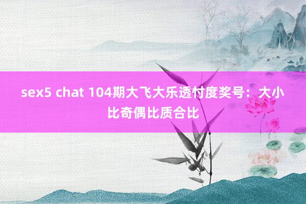 sex5 chat 104期大飞大乐透忖度奖号：大小比奇偶比质合比