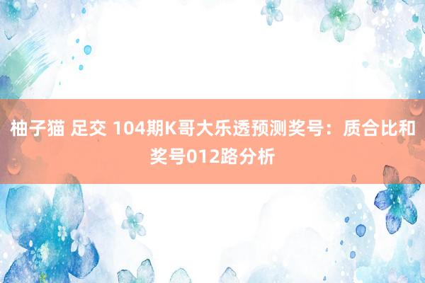 柚子猫 足交 104期K哥大乐透预测奖号：质合比和奖号012路分析