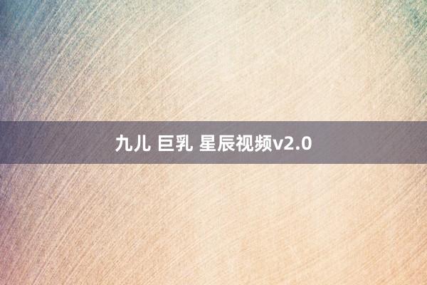 九儿 巨乳 星辰视频v2.0