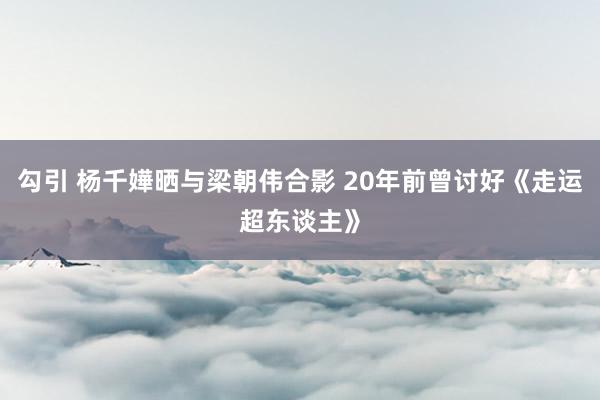 勾引 杨千嬅晒与梁朝伟合影 20年前曾讨好《走运超东谈主》