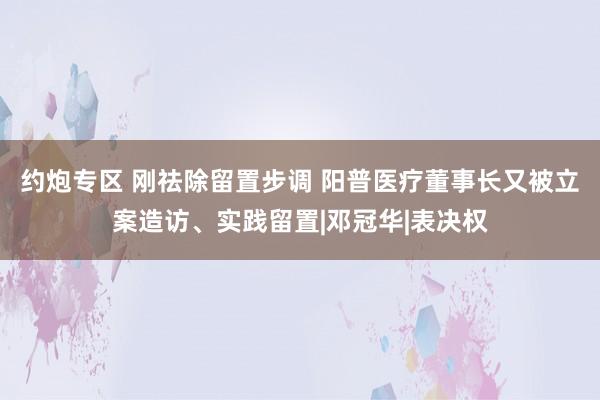 约炮专区 刚祛除留置步调 阳普医疗董事长又被立案造访、实践留置|邓冠华|表决权