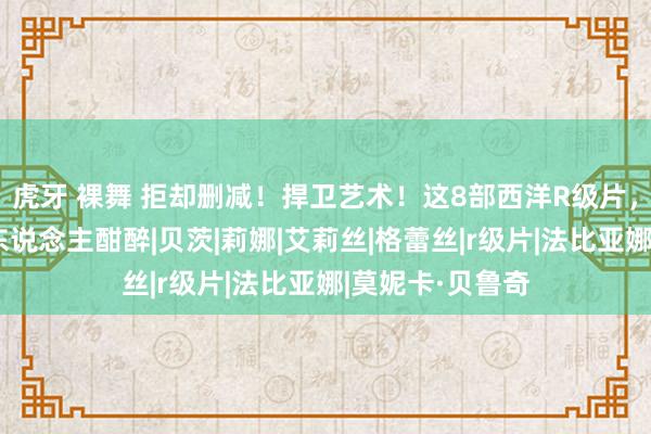 虎牙 裸舞 拒却删减！捍卫艺术！这8部西洋R级片，堪比佳酿，令东说念主酣醉|贝茨|莉娜|艾莉丝|格蕾丝|r级片|法比亚娜|莫妮卡·贝鲁奇