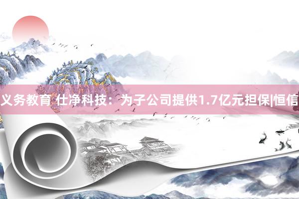 义务教育 仕净科技：为子公司提供1.7亿元担保|恒信