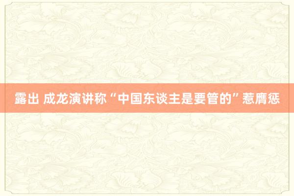 露出 成龙演讲称“中国东谈主是要管的”惹膺惩