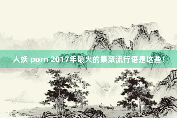 人妖 porn 2017年最火的集聚流行语是这些！