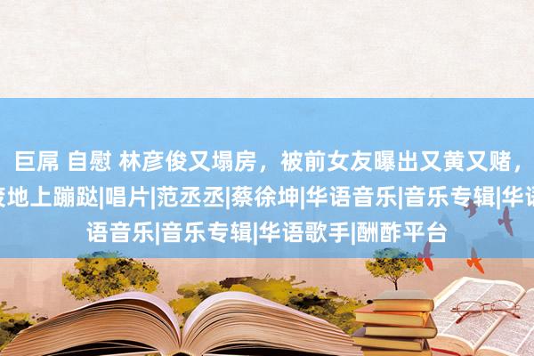 巨屌 自慰 林彦俊又塌房，被前女友曝出又黄又赌，网友：这是在废地上蹦跶|唱片|范丞丞|蔡徐坤|华语音乐|音乐专辑|华语歌手|酬酢平台