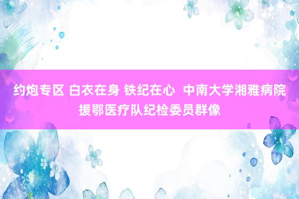 约炮专区 白衣在身 铁纪在心  中南大学湘雅病院援鄂医疗队纪检委员群像