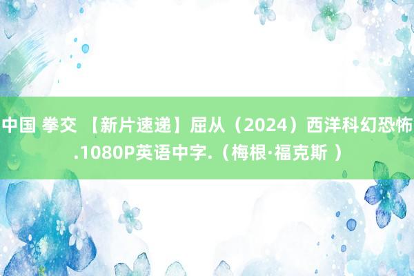 中国 拳交 【新片速递】屈从（2024）西洋科幻恐怖.1080P英语中字.（梅根·福克斯 ）