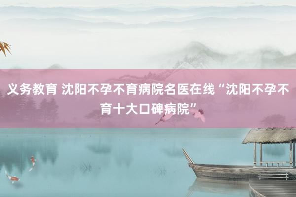 义务教育 沈阳不孕不育病院名医在线“沈阳不孕不育十大口碑病院”