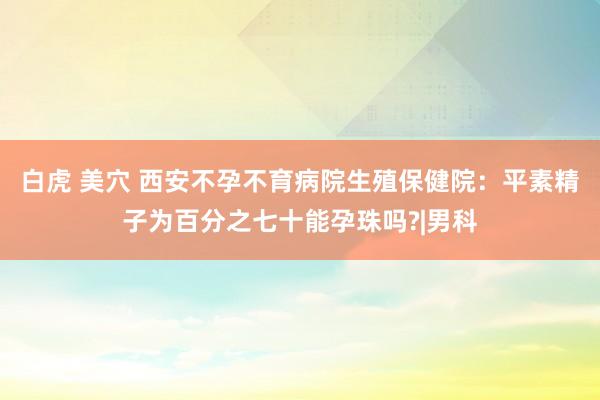 白虎 美穴 西安不孕不育病院生殖保健院：平素精子为百分之七十能孕珠吗?|男科