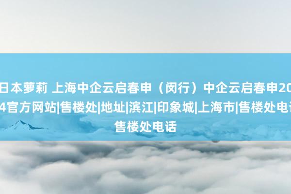 日本萝莉 上海中企云启春申（闵行）中企云启春申2024官方网站|售楼处|地址|滨江|印象城|上海市|售楼处电话