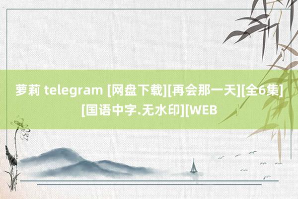 萝莉 telegram [网盘下载][再会那一天][全6集][国语中字.无水印][WEB