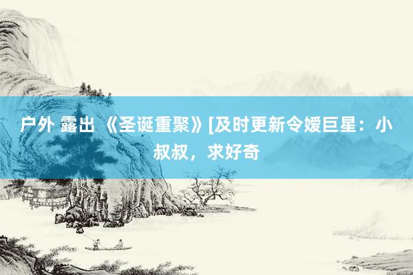 户外 露出 《圣诞重聚》[及时更新令嫒巨星：小叔叔，求好奇