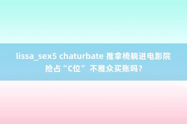 lissa_sex5 chaturbate 推拿椅躺进电影院抢占“C位” 不雅众买账吗？