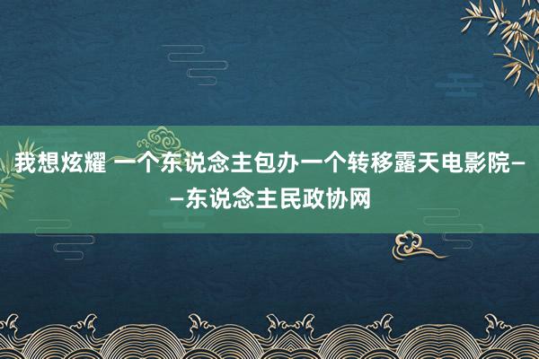 我想炫耀 一个东说念主包办一个转移露天电影院——东说念主民政协网