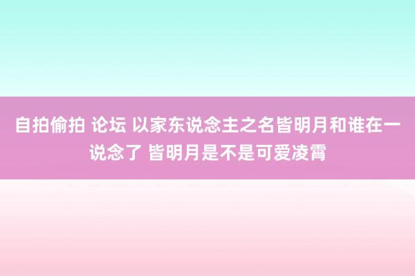 自拍偷拍 论坛 以家东说念主之名皆明月和谁在一说念了 皆明月是不是可爱凌霄