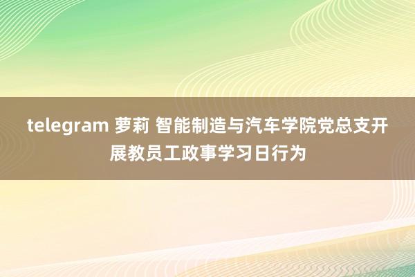 telegram 萝莉 智能制造与汽车学院党总支开展教员工政事学习日行为