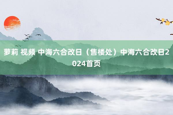 萝莉 视频 中海六合改日（售楼处）中海六合改日2024首页