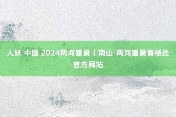 人妖 中国 2024两河峯景丨南山·两河峯景售楼处官方网站