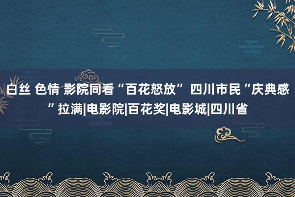 白丝 色情 影院同看“百花怒放” 四川市民“庆典感”拉满|电影院|百花奖|电影城|四川省