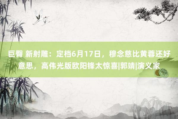 巨臀 新射雕：定档6月17日，穆念慈比黄蓉还好意思，高伟光版欧阳锋太惊喜|郭靖|演义家