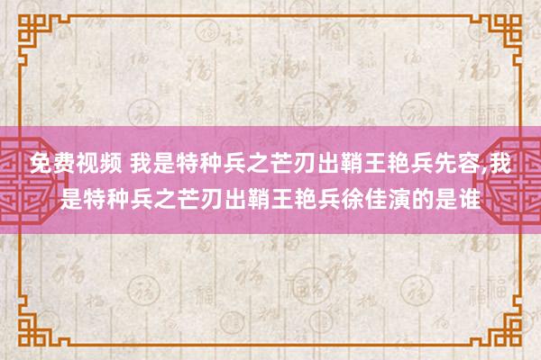 免费视频 我是特种兵之芒刃出鞘王艳兵先容，我是特种兵之芒刃出鞘王艳兵徐佳演的是谁