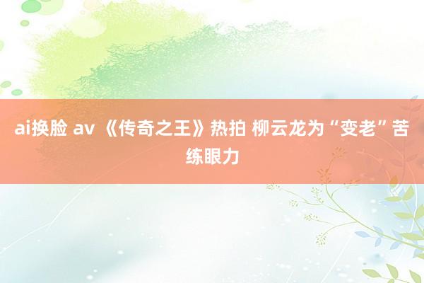 ai换脸 av 《传奇之王》热拍 柳云龙为“变老”苦练眼力