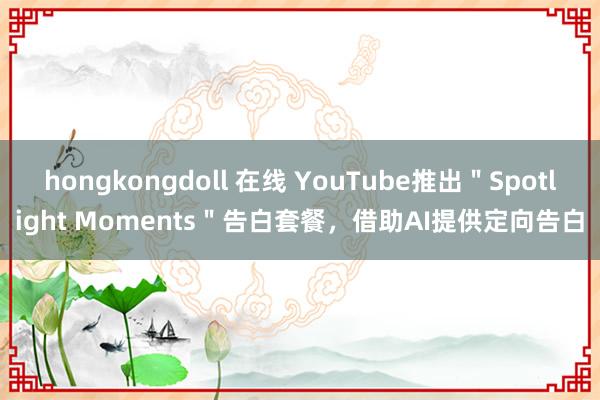 hongkongdoll 在线 YouTube推出＂Spotlight Moments＂告白套餐，借助AI提供定向告白