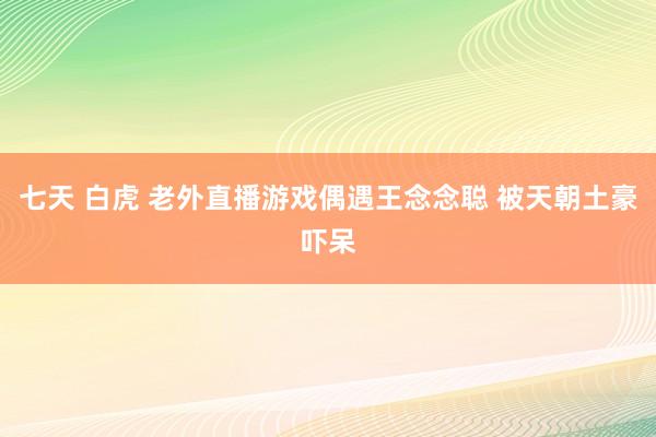 七天 白虎 老外直播游戏偶遇王念念聪 被天朝土豪吓呆