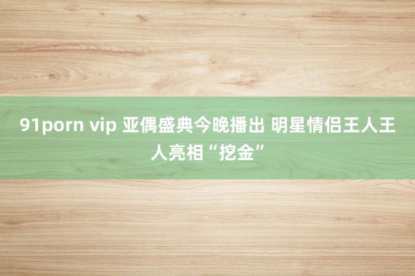 91porn vip 亚偶盛典今晚播出 明星情侣王人王人亮相“挖金”