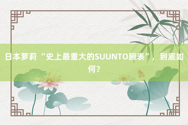 日本萝莉 “史上最重大的SUUNTO腕表”，到底如何？