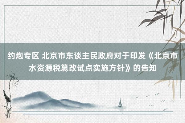 约炮专区 北京市东谈主民政府对于印发《北京市水资源税篡改试点实施方针》的告知