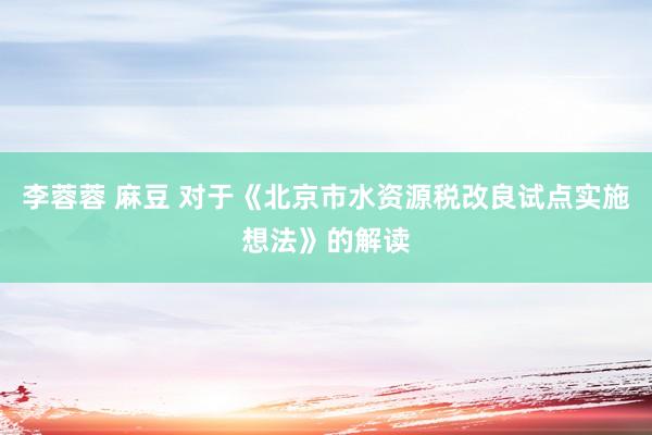 李蓉蓉 麻豆 对于《北京市水资源税改良试点实施想法》的解读