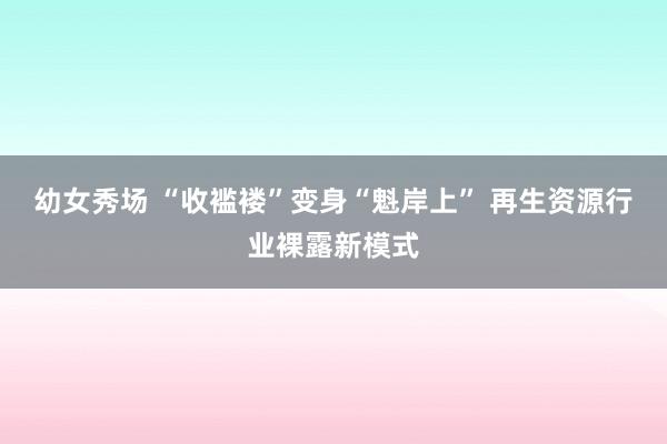 幼女秀场 “收褴褛”变身“魁岸上” 再生资源行业裸露新模式