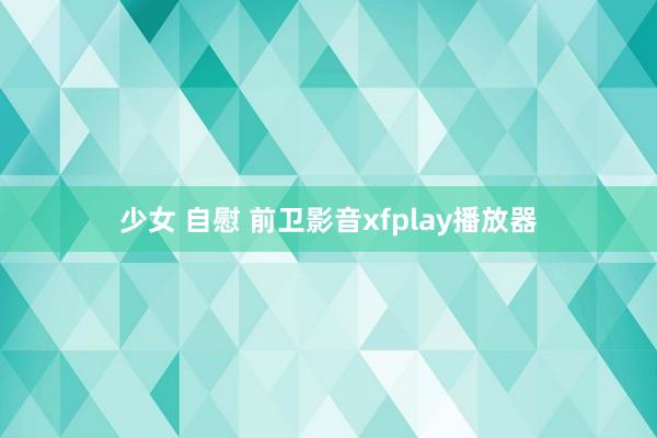 少女 自慰 前卫影音xfplay播放器