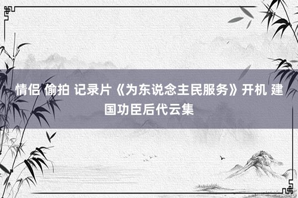 情侣 偷拍 记录片《为东说念主民服务》开机 建国功臣后代云集