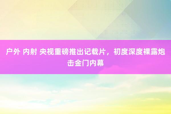 户外 内射 央视重磅推出记载片，初度深度裸露炮击金门内幕