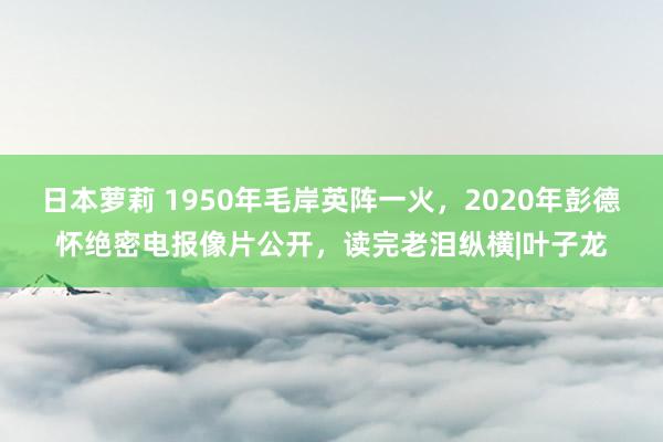 日本萝莉 1950年毛岸英阵一火，2020年彭德怀绝密电报像片公开，读完老泪纵横|叶子龙