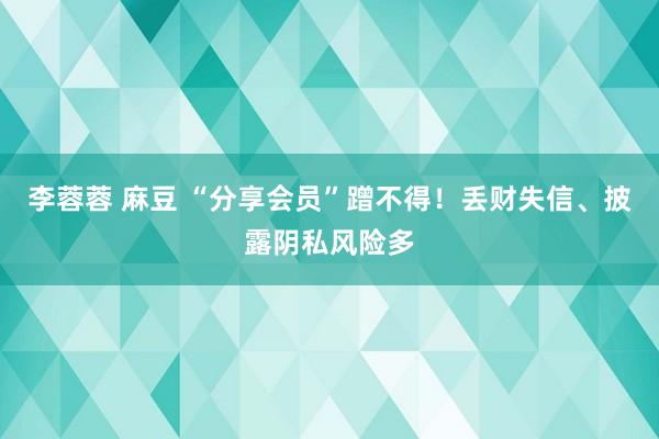 李蓉蓉 麻豆 “分享会员”蹭不得！丢财失信、披露阴私风险多