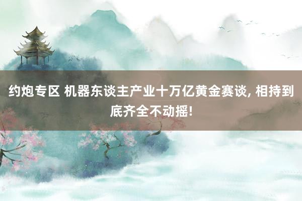 约炮专区 机器东谈主产业十万亿黄金赛谈, 相持到底齐全不动摇!