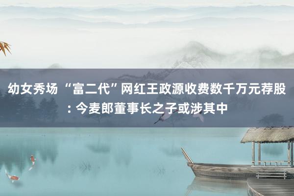 幼女秀场 “富二代”网红王政源收费数千万元荐股: 今麦郎董事长之子或涉其中