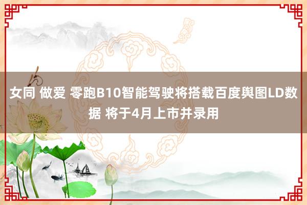 女同 做爱 零跑B10智能驾驶将搭载百度舆图LD数据 将于4月上市并录用