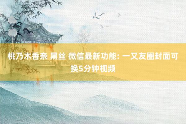桃乃木香奈 黑丝 微信最新功能: 一又友圈封面可换5分钟视频