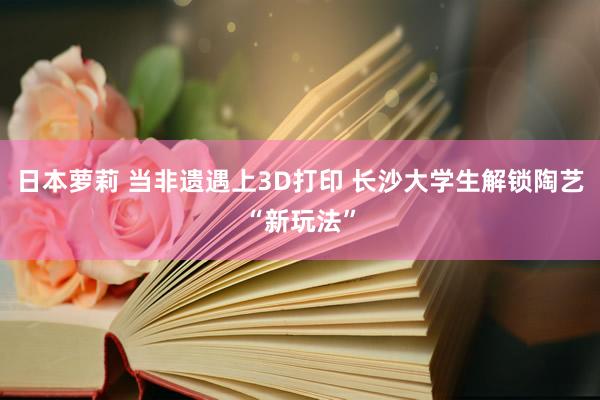 日本萝莉 当非遗遇上3D打印 长沙大学生解锁陶艺“新玩法”